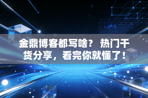金鼎博客都写啥? 热门干货分享,看完你就懂了!