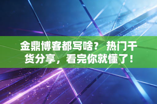 金鼎博客都写啥？ 热门干货分享，看完你就懂了！