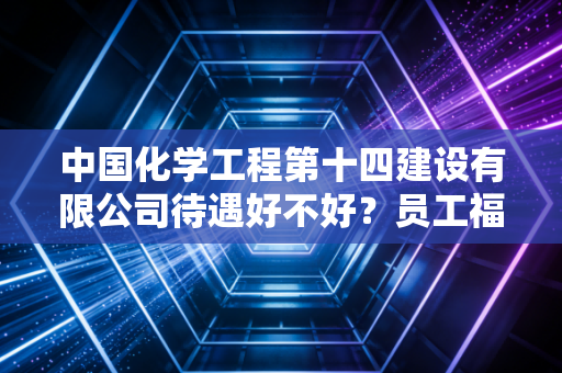 中国化学工程第十四建设有限公司待遇好不好？员工福利大揭秘！