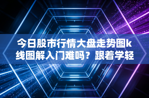 今日股市行情大盘走势图k线图解入门难吗？跟着学轻松掌握要点！