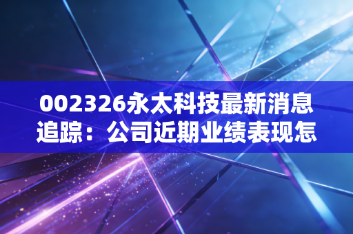 002326永太科技最新消息追踪:公司近期业绩表现怎么样?