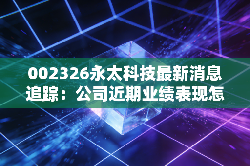 002326永太科技最新消息追踪：公司近期业绩表现怎么样？