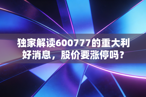 独家解读600777的重大利好消息,股价要涨停吗?