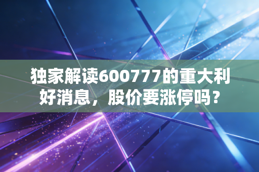 独家解读600777的重大利好消息，股价要涨停吗？