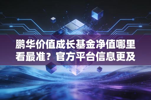 鹏华价值成长基金净值哪里看最准？官方平台信息更及时！