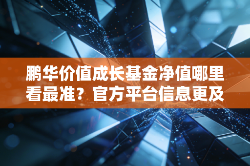 鹏华价值成长基金净值哪里看最准？官方平台信息更及时！