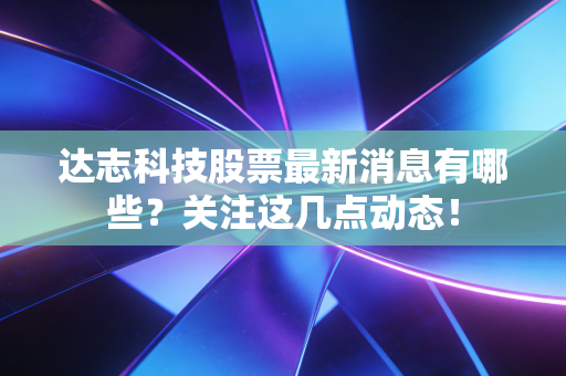 达志科技股票最新消息有哪些？关注这几点动态！