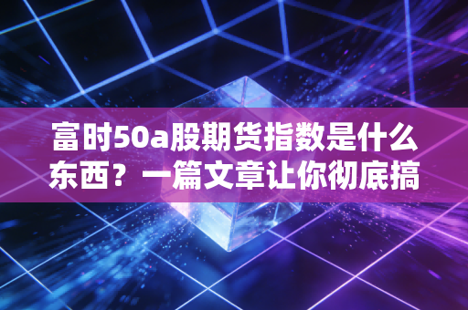 富时50a股期货指数是什么东西？一篇文章让你彻底搞明白！
