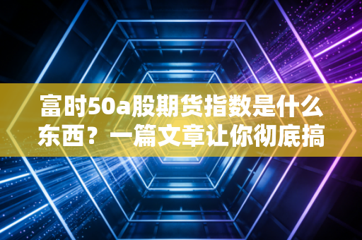 富时50a股期货指数是什么东西？一篇文章让你彻底搞明白！