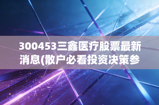 300453三鑫医疗股票最新消息(散户必看投资决策参考)