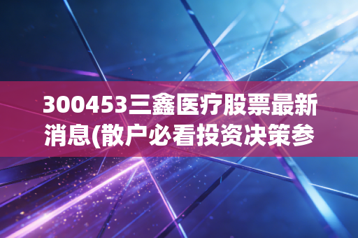 300453三鑫医疗股票最新消息(散户必看投资决策参考)