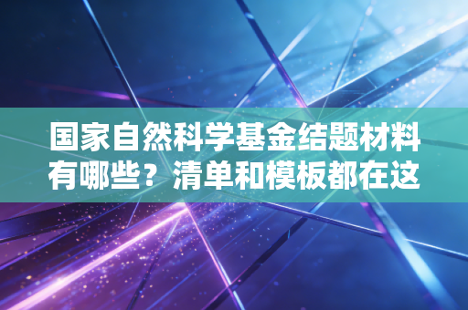 国家自然科学基金结题材料有哪些？清单和模板都在这！