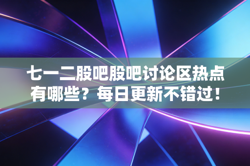 七一二股吧股吧讨论区热点有哪些？每日更新不错过！
