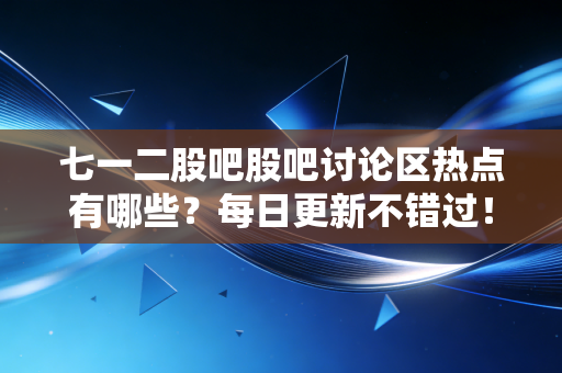 七一二股吧股吧讨论区热点有哪些？每日更新不错过！