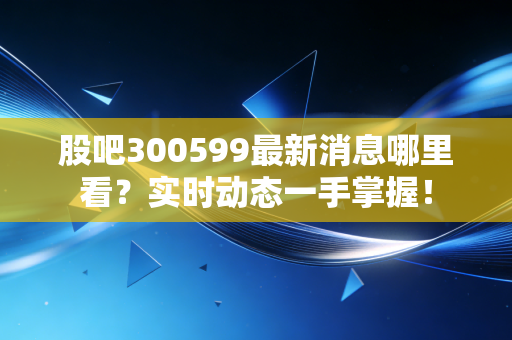 股吧300599最新消息哪里看?实时动态一手掌握!