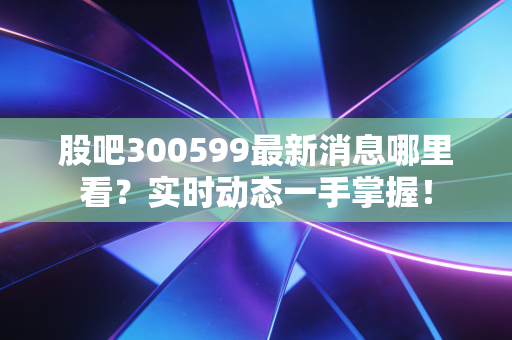 股吧300599最新消息哪里看?实时动态一手掌握!