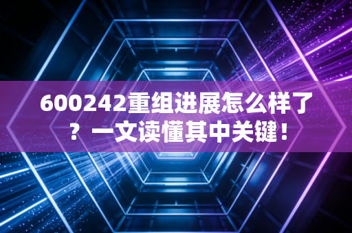 600242重组进展怎么样了？一文读懂其中关键！
