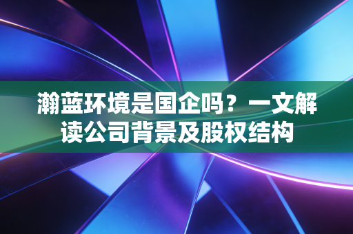 瀚蓝环境是国企吗？一文解读公司背景及股权结构