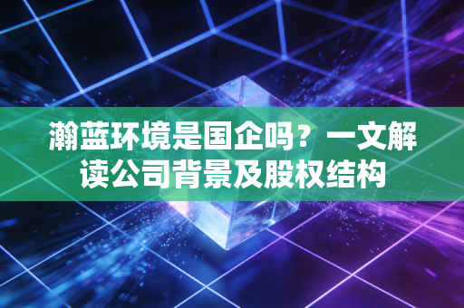 瀚蓝环境是国企吗？一文解读公司背景及股权结构