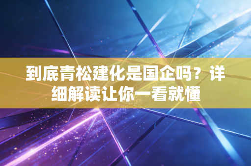 到底青松建化是国企吗?详细解读让你一看就懂