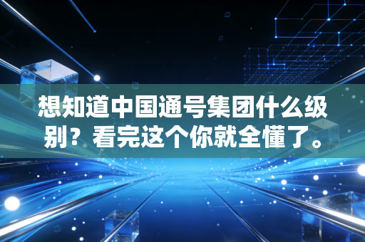 想知道中国通号集团什么级别?看完这个你就全懂了。