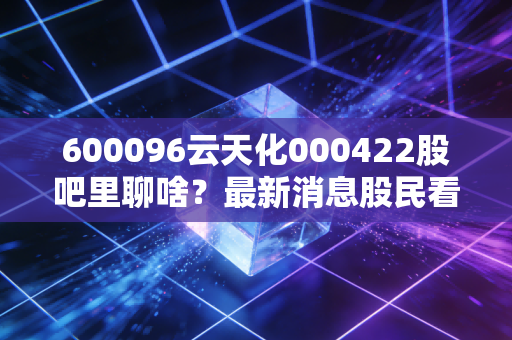 600096云天化000422股吧里聊啥？最新消息股民看法全知道！