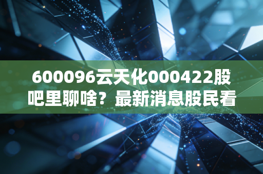 600096云天化000422股吧里聊啥？最新消息股民看法全知道！