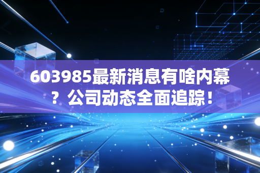 603985最新消息有啥内幕?公司动态全面追踪!