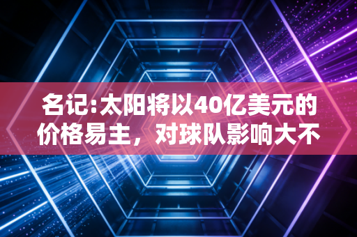 名记:太阳将以40亿美元的价格易主,对球队影响大不大?