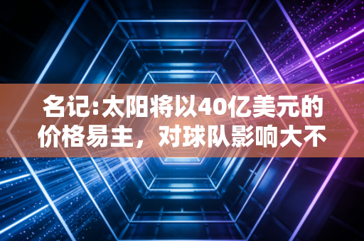名记:太阳将以40亿美元的价格易主,对球队影响大不大?