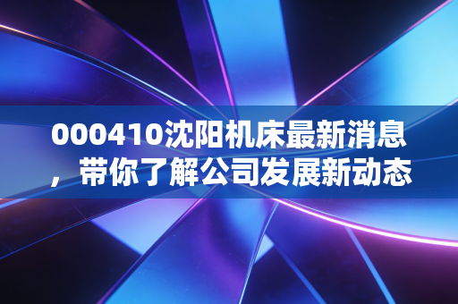 000410沈阳机床最新消息,带你了解公司发展新动态
