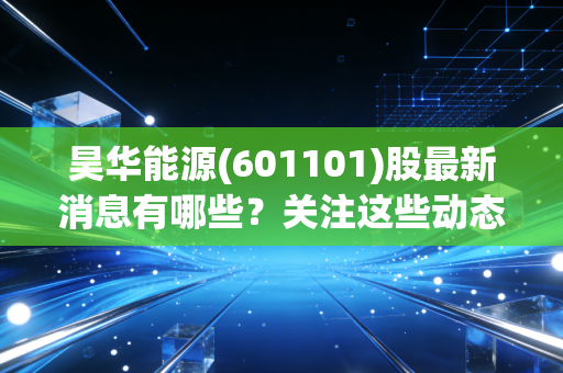 昊华能源(601101)股最新消息有哪些?关注这些动态别错过!