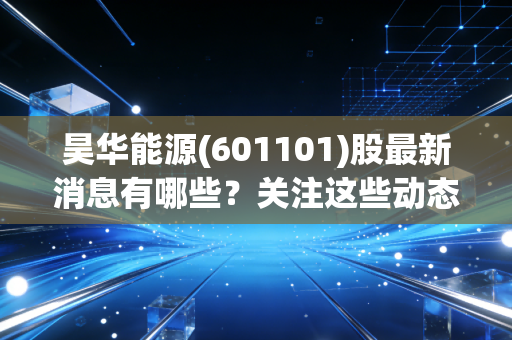 昊华能源(601101)股最新消息有哪些?关注这些动态别错过!