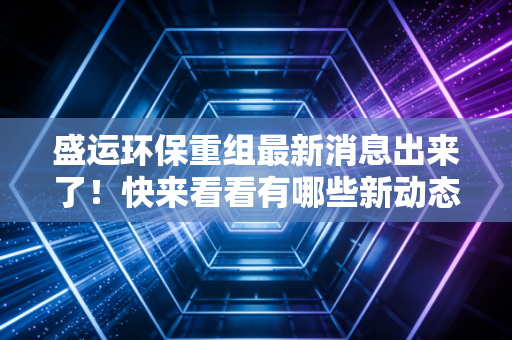 盛运环保重组最新消息出来了！快来看看有哪些新动态吧！