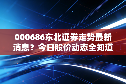 000686东北证券走势最新消息?今日股价动态全知道!