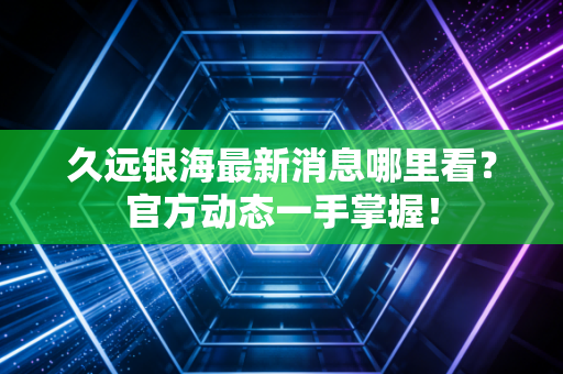 久远银海最新消息哪里看?官方动态一手掌握!