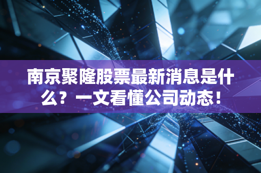 南京聚隆股票最新消息是什么?一文看懂公司动态!