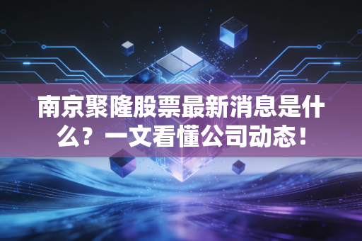 南京聚隆股票最新消息是什么?一文看懂公司动态!