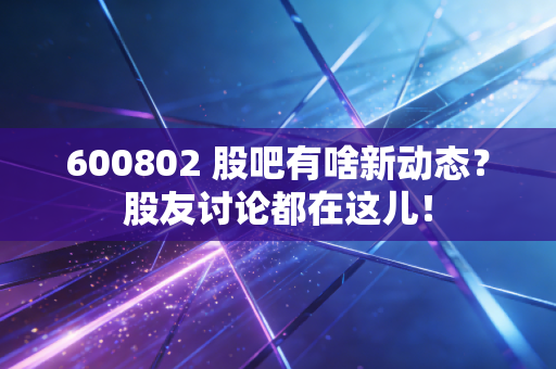 600802 股吧有啥新动态？股友讨论都在这儿！