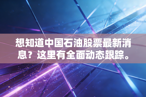 想知道中国石油股票最新消息？这里有全面动态跟踪。