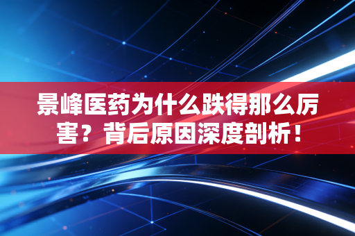 景峰医药为什么跌得那么厉害?背后原因深度剖析!