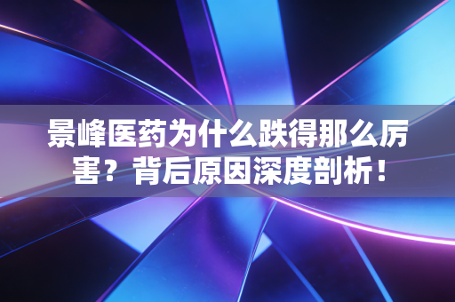 景峰医药为什么跌得那么厉害？背后原因深度剖析！