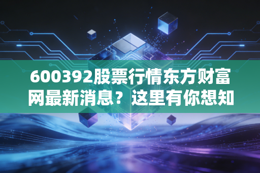 600392股票行情东方财富网最新消息？这里有你想知道的动态！