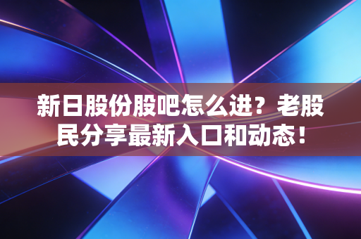 新日股份股吧怎么进?老股民分享最新入口和动态!