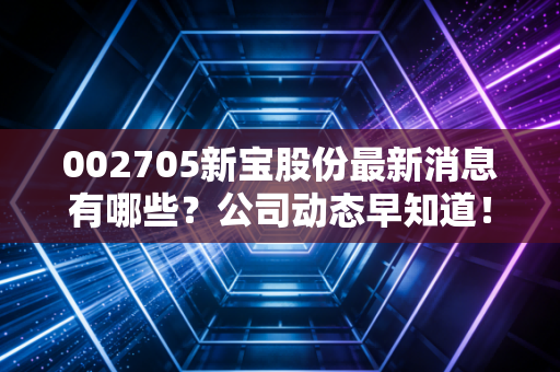 002705新宝股份最新消息有哪些？公司动态早知道！