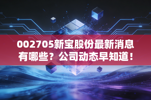 002705新宝股份最新消息有哪些？公司动态早知道！