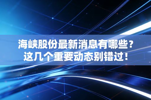 海峡股份最新消息有哪些?这几个重要动态别错过!