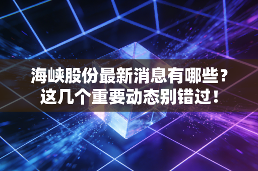 海峡股份最新消息有哪些？这几个重要动态别错过！