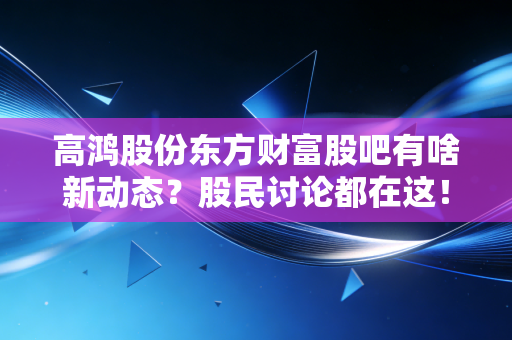 高鸿股份东方财富股吧有啥新动态?股民讨论都在这!