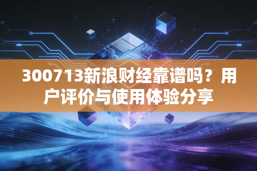 300713新浪财经靠谱吗？用户评价与使用体验分享